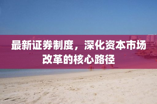 最新证券制度，深化资本市场改革的核心路径