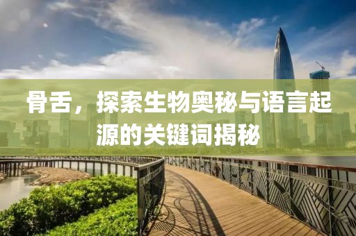 骨舌，探索生物奥秘与语言起源的关键词揭秘