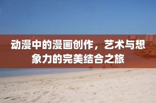 动漫中的漫画创作，艺术与想象力的完美结合之旅