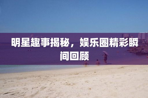 明星趣事揭秘，娱乐圈精彩瞬间回顾