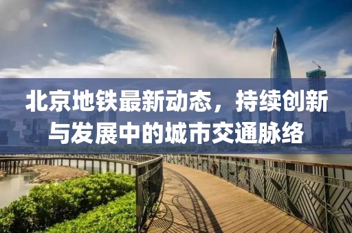 北京地铁最新动态，持续创新与发展中的城市交通脉络