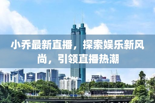 小乔最新直播，探索娱乐新风尚，引领直播热潮