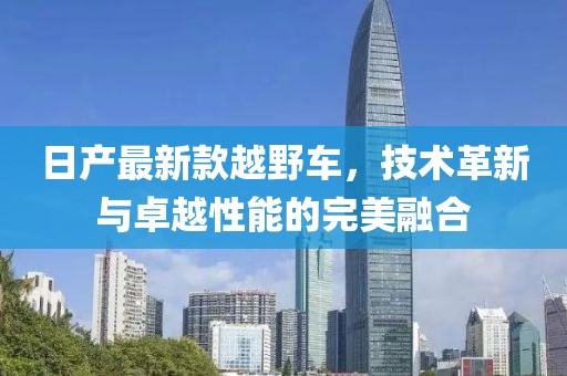 日产最新款越野车，技术革新与卓越性能的完美融合