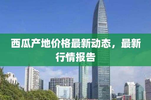 西瓜产地价格最新动态，最新行情报告
