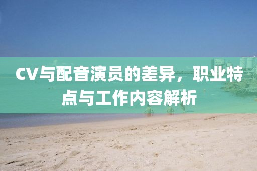 CV与配音演员的差异，职业特点与工作内容解析