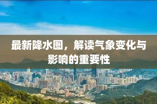 最新降水图，解读气象变化与影响的重要性