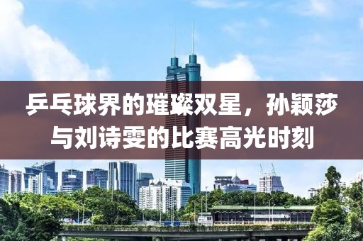 乒乓球界的璀璨双星，孙颖莎与刘诗雯的比赛高光时刻