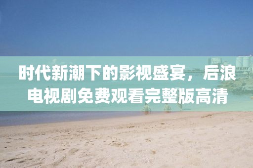 时代新潮下的影视盛宴，后浪电视剧免费观看完整版高清