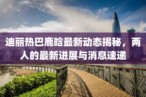 迪丽热巴鹿晗最新动态揭秘，两人的最新进展与消息速递