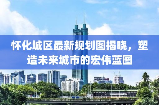 怀化城区最新规划图揭晓，塑造未来城市的宏伟蓝图