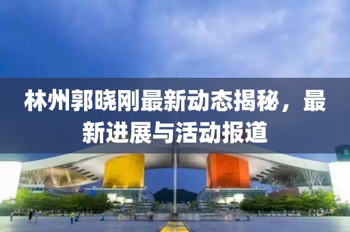 林州郭晓刚最新动态揭秘，最新进展与活动报道
