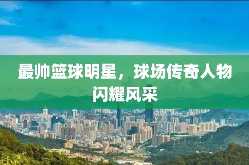 最帅篮球明星，球场传奇人物闪耀风采