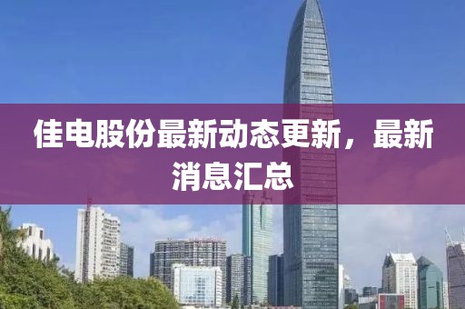 佳电股份最新动态更新，最新消息汇总