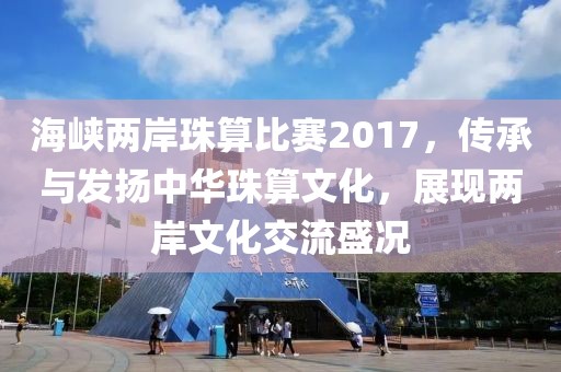 海峡两岸珠算比赛2017，传承与发扬中华珠算文化，展现两岸文化交流盛况