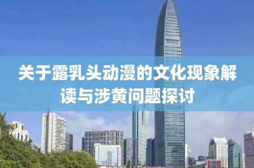 关于露乳头动漫的文化现象解读与涉黄问题探讨