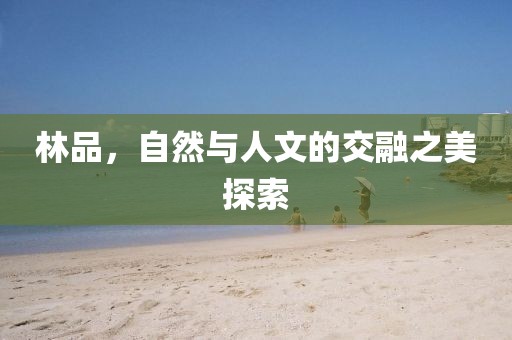 林品，自然与人文的交融之美探索