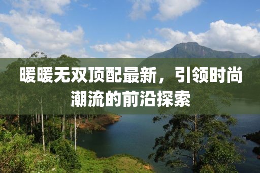 暖暖无双顶配最新，引领时尚潮流的前沿探索