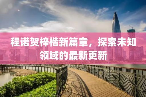程诺贺梓楷新篇章，探索未知领域的最新更新