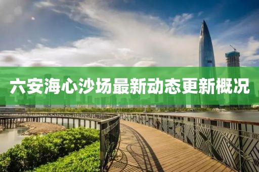 六安海心沙场最新动态更新概况