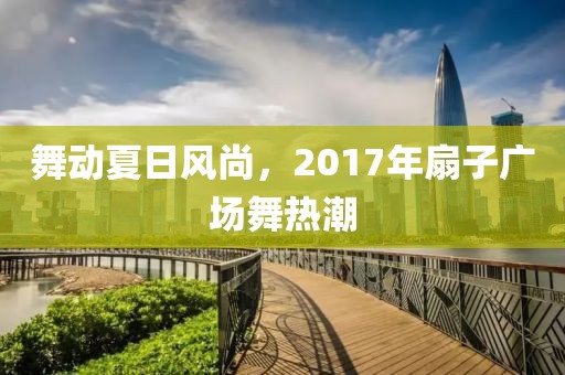 舞动夏日风尚，2017年扇子广场舞热潮