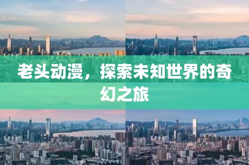 老头动漫，探索未知世界的奇幻之旅
