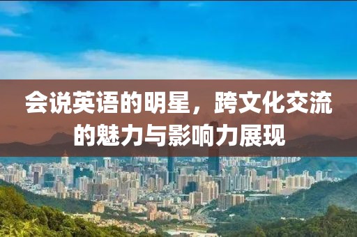会说英语的明星，跨文化交流的魅力与影响力展现