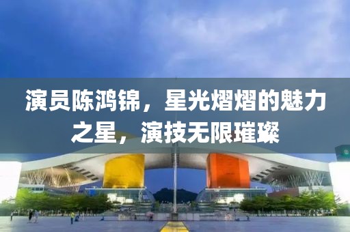 演员陈鸿锦，星光熠熠的魅力之星，演技无限璀璨