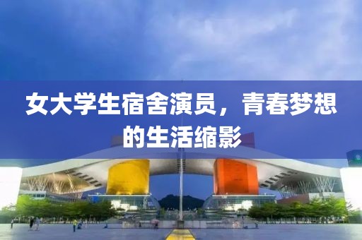女大学生宿舍演员，青春梦想的生活缩影