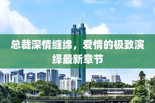 总裁深情缠绵，爱情的极致演绎最新章节