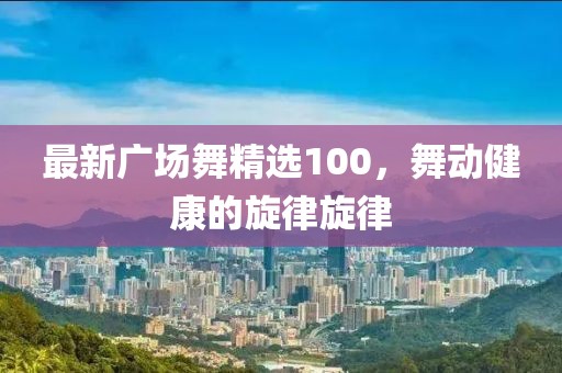 最新广场舞精选100，舞动健康的旋律旋律