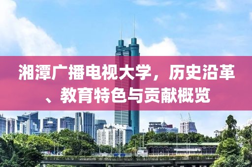 湘潭广播电视大学，历史沿革、教育特色与贡献概览