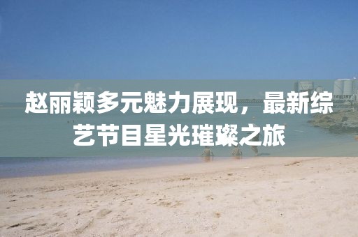 赵丽颖多元魅力展现，最新综艺节目星光璀璨之旅