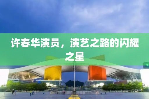 许春华演员，演艺之路的闪耀之星