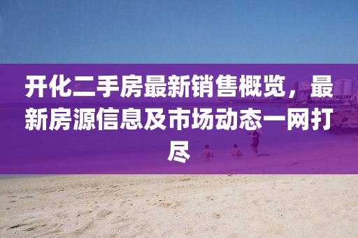 开化二手房最新销售概览，最新房源信息及市场动态一网打尽