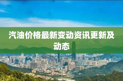 汽油价格最新变动资讯更新及动态