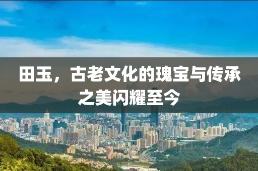 田玉，古老文化的瑰宝与传承之美闪耀至今
