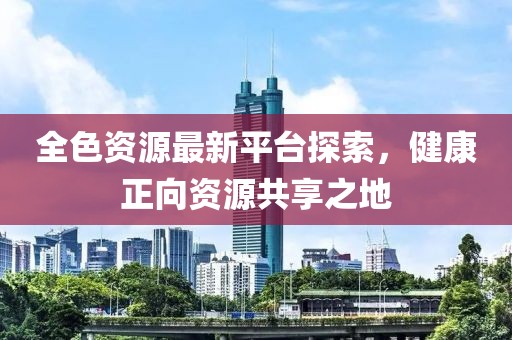 全色资源最新平台探索，健康正向资源共享之地