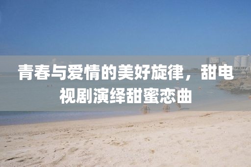 青春与爱情的美好旋律，甜电视剧演绎甜蜜恋曲