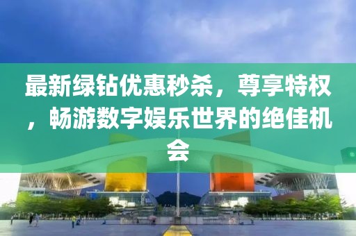 最新绿钻优惠秒杀，尊享特权，畅游数字娱乐世界的绝佳机会