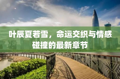 叶辰夏若雪，命运交织与情感碰撞的最新章节