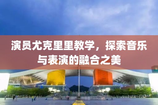 演员尤克里里教学，探索音乐与表演的融合之美