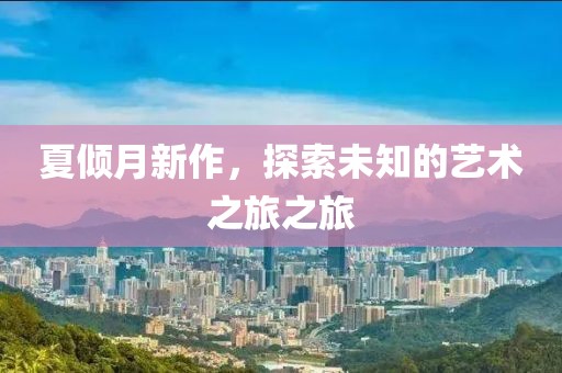 夏倾月新作，探索未知的艺术之旅之旅