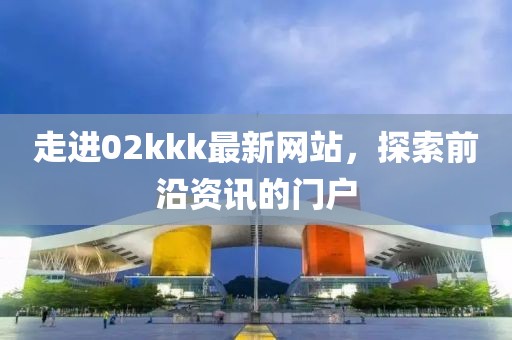 走进02kkk最新网站，探索前沿资讯的门户