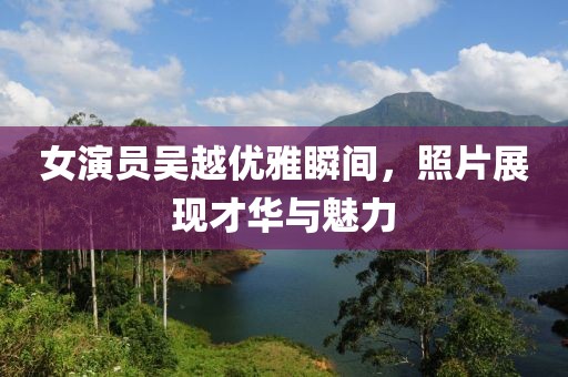 女演员吴越优雅瞬间，照片展现才华与魅力