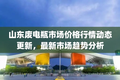 山东废电瓶市场价格行情动态更新，最新市场趋势分析