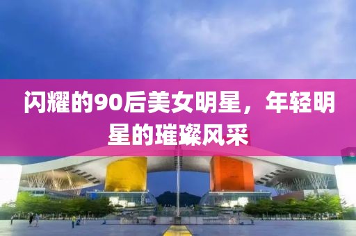 闪耀的90后美女明星，年轻明星的璀璨风采