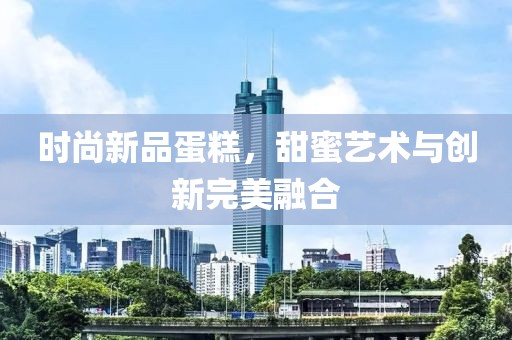时尚新品蛋糕，甜蜜艺术与创新完美融合