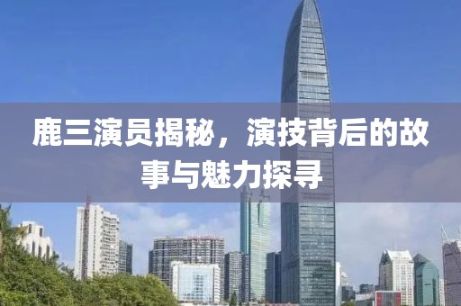 鹿三演员揭秘，演技背后的故事与魅力探寻