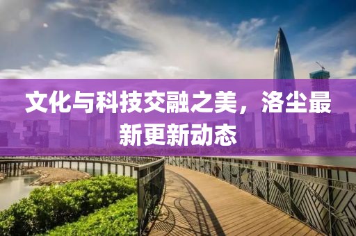 文化与科技交融之美，洛尘最新更新动态