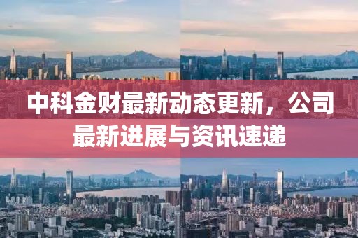 中科金财最新动态更新，公司最新进展与资讯速递